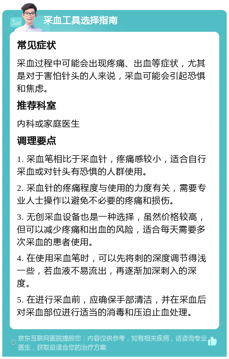 采血工具选择指南 常见症状 采血过程中可能会出现疼痛、出血等症状，尤其是对于害怕针头的人来说，采血可能会引起恐惧和焦虑。 推荐科室 内科或家庭医生 调理要点 1. 采血笔相比于采血针，疼痛感较小，适合自行采血或对针头有恐惧的人群使用。 2. 采血针的疼痛程度与使用的力度有关，需要专业人士操作以避免不必要的疼痛和损伤。 3. 无创采血设备也是一种选择，虽然价格较高，但可以减少疼痛和出血的风险，适合每天需要多次采血的患者使用。 4. 在使用采血笔时，可以先将刺的深度调节得浅一些，若血液不易流出，再逐渐加深刺入的深度。 5. 在进行采血前，应确保手部清洁，并在采血后对采血部位进行适当的消毒和压迫止血处理。