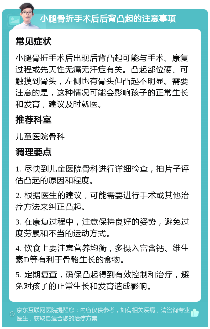 小腿骨折手术后后背凸起的注意事项 常见症状 小腿骨折手术后出现后背凸起可能与手术、康复过程或先天性无痛无汗症有关。凸起部位硬、可触摸到骨头，左侧也有骨头但凸起不明显。需要注意的是，这种情况可能会影响孩子的正常生长和发育，建议及时就医。 推荐科室 儿童医院骨科 调理要点 1. 尽快到儿童医院骨科进行详细检查，拍片子评估凸起的原因和程度。 2. 根据医生的建议，可能需要进行手术或其他治疗方法来纠正凸起。 3. 在康复过程中，注意保持良好的姿势，避免过度劳累和不当的运动方式。 4. 饮食上要注意营养均衡，多摄入富含钙、维生素D等有利于骨骼生长的食物。 5. 定期复查，确保凸起得到有效控制和治疗，避免对孩子的正常生长和发育造成影响。