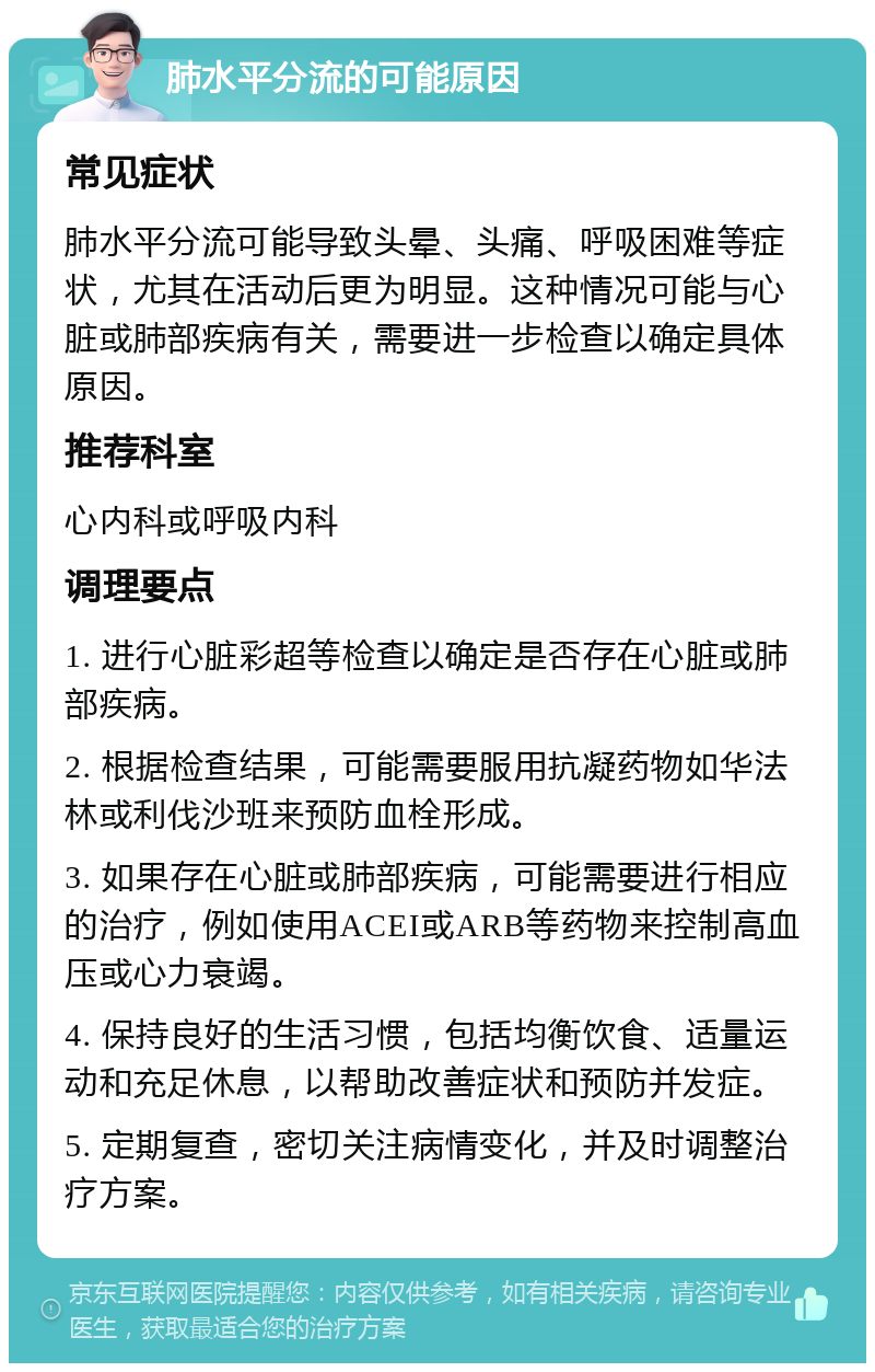 肺水平分流的可能原因 常见症状 肺水平分流可能导致头晕、头痛、呼吸困难等症状，尤其在活动后更为明显。这种情况可能与心脏或肺部疾病有关，需要进一步检查以确定具体原因。 推荐科室 心内科或呼吸内科 调理要点 1. 进行心脏彩超等检查以确定是否存在心脏或肺部疾病。 2. 根据检查结果，可能需要服用抗凝药物如华法林或利伐沙班来预防血栓形成。 3. 如果存在心脏或肺部疾病，可能需要进行相应的治疗，例如使用ACEI或ARB等药物来控制高血压或心力衰竭。 4. 保持良好的生活习惯，包括均衡饮食、适量运动和充足休息，以帮助改善症状和预防并发症。 5. 定期复查，密切关注病情变化，并及时调整治疗方案。