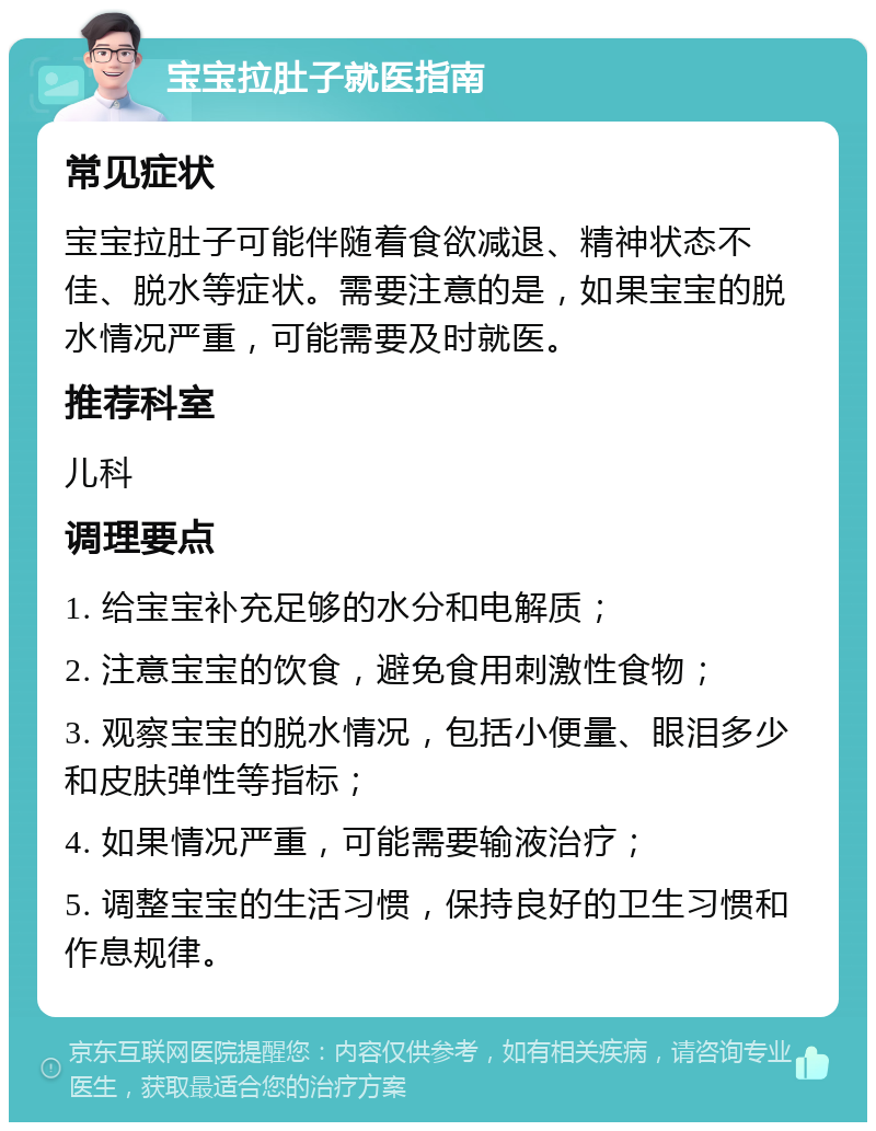 宝宝拉肚子就医指南 常见症状 宝宝拉肚子可能伴随着食欲减退、精神状态不佳、脱水等症状。需要注意的是，如果宝宝的脱水情况严重，可能需要及时就医。 推荐科室 儿科 调理要点 1. 给宝宝补充足够的水分和电解质； 2. 注意宝宝的饮食，避免食用刺激性食物； 3. 观察宝宝的脱水情况，包括小便量、眼泪多少和皮肤弹性等指标； 4. 如果情况严重，可能需要输液治疗； 5. 调整宝宝的生活习惯，保持良好的卫生习惯和作息规律。