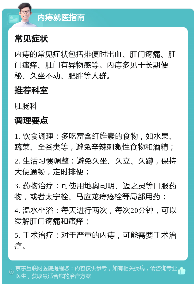 内痔就医指南 常见症状 内痔的常见症状包括排便时出血、肛门疼痛、肛门瘙痒、肛门有异物感等。内痔多见于长期便秘、久坐不动、肥胖等人群。 推荐科室 肛肠科 调理要点 1. 饮食调理：多吃富含纤维素的食物，如水果、蔬菜、全谷类等，避免辛辣刺激性食物和酒精； 2. 生活习惯调整：避免久坐、久立、久蹲，保持大便通畅，定时排便； 3. 药物治疗：可使用地奥司明、迈之灵等口服药物，或者太宁栓、马应龙痔疮栓等局部用药； 4. 温水坐浴：每天进行两次，每次20分钟，可以缓解肛门疼痛和瘙痒； 5. 手术治疗：对于严重的内痔，可能需要手术治疗。