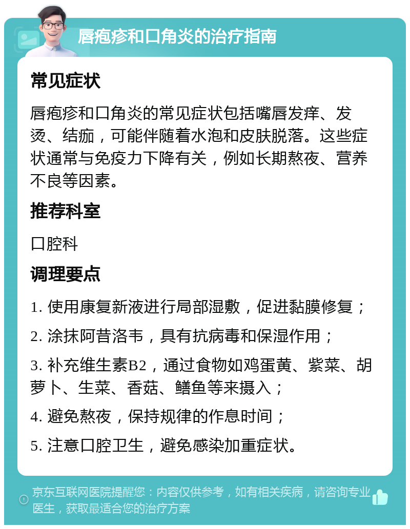 唇疱疹和口角炎的治疗指南 常见症状 唇疱疹和口角炎的常见症状包括嘴唇发痒、发烫、结痂，可能伴随着水泡和皮肤脱落。这些症状通常与免疫力下降有关，例如长期熬夜、营养不良等因素。 推荐科室 口腔科 调理要点 1. 使用康复新液进行局部湿敷，促进黏膜修复； 2. 涂抹阿昔洛韦，具有抗病毒和保湿作用； 3. 补充维生素B2，通过食物如鸡蛋黄、紫菜、胡萝卜、生菜、香菇、鳝鱼等来摄入； 4. 避免熬夜，保持规律的作息时间； 5. 注意口腔卫生，避免感染加重症状。