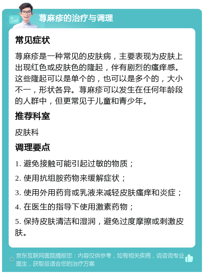 荨麻疹的治疗与调理 常见症状 荨麻疹是一种常见的皮肤病，主要表现为皮肤上出现红色或皮肤色的隆起，伴有剧烈的瘙痒感。这些隆起可以是单个的，也可以是多个的，大小不一，形状各异。荨麻疹可以发生在任何年龄段的人群中，但更常见于儿童和青少年。 推荐科室 皮肤科 调理要点 1. 避免接触可能引起过敏的物质； 2. 使用抗组胺药物来缓解症状； 3. 使用外用药膏或乳液来减轻皮肤瘙痒和炎症； 4. 在医生的指导下使用激素药物； 5. 保持皮肤清洁和湿润，避免过度摩擦或刺激皮肤。