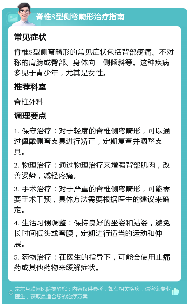 脊椎S型侧弯畸形治疗指南 常见症状 脊椎S型侧弯畸形的常见症状包括背部疼痛、不对称的肩膀或臀部、身体向一侧倾斜等。这种疾病多见于青少年，尤其是女性。 推荐科室 脊柱外科 调理要点 1. 保守治疗：对于轻度的脊椎侧弯畸形，可以通过佩戴侧弯支具进行矫正，定期复查并调整支具。 2. 物理治疗：通过物理治疗来增强背部肌肉，改善姿势，减轻疼痛。 3. 手术治疗：对于严重的脊椎侧弯畸形，可能需要手术干预，具体方法需要根据医生的建议来确定。 4. 生活习惯调整：保持良好的坐姿和站姿，避免长时间低头或弯腰，定期进行适当的运动和伸展。 5. 药物治疗：在医生的指导下，可能会使用止痛药或其他药物来缓解症状。