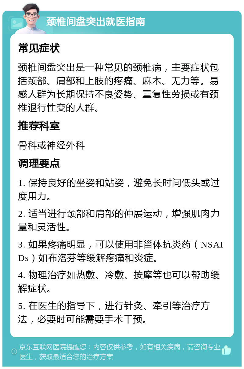 颈椎间盘突出就医指南 常见症状 颈椎间盘突出是一种常见的颈椎病，主要症状包括颈部、肩部和上肢的疼痛、麻木、无力等。易感人群为长期保持不良姿势、重复性劳损或有颈椎退行性变的人群。 推荐科室 骨科或神经外科 调理要点 1. 保持良好的坐姿和站姿，避免长时间低头或过度用力。 2. 适当进行颈部和肩部的伸展运动，增强肌肉力量和灵活性。 3. 如果疼痛明显，可以使用非甾体抗炎药（NSAIDs）如布洛芬等缓解疼痛和炎症。 4. 物理治疗如热敷、冷敷、按摩等也可以帮助缓解症状。 5. 在医生的指导下，进行针灸、牵引等治疗方法，必要时可能需要手术干预。