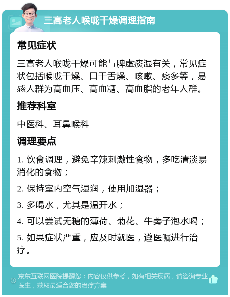 三高老人喉咙干燥调理指南 常见症状 三高老人喉咙干燥可能与脾虚痰湿有关，常见症状包括喉咙干燥、口干舌燥、咳嗽、痰多等，易感人群为高血压、高血糖、高血脂的老年人群。 推荐科室 中医科、耳鼻喉科 调理要点 1. 饮食调理，避免辛辣刺激性食物，多吃清淡易消化的食物； 2. 保持室内空气湿润，使用加湿器； 3. 多喝水，尤其是温开水； 4. 可以尝试无糖的薄荷、菊花、牛蒡子泡水喝； 5. 如果症状严重，应及时就医，遵医嘱进行治疗。