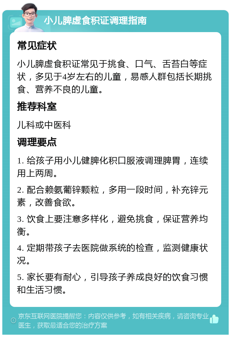 小儿脾虚食积证调理指南 常见症状 小儿脾虚食积证常见于挑食、口气、舌苔白等症状，多见于4岁左右的儿童，易感人群包括长期挑食、营养不良的儿童。 推荐科室 儿科或中医科 调理要点 1. 给孩子用小儿健脾化积口服液调理脾胃，连续用上两周。 2. 配合赖氨葡锌颗粒，多用一段时间，补充锌元素，改善食欲。 3. 饮食上要注意多样化，避免挑食，保证营养均衡。 4. 定期带孩子去医院做系统的检查，监测健康状况。 5. 家长要有耐心，引导孩子养成良好的饮食习惯和生活习惯。