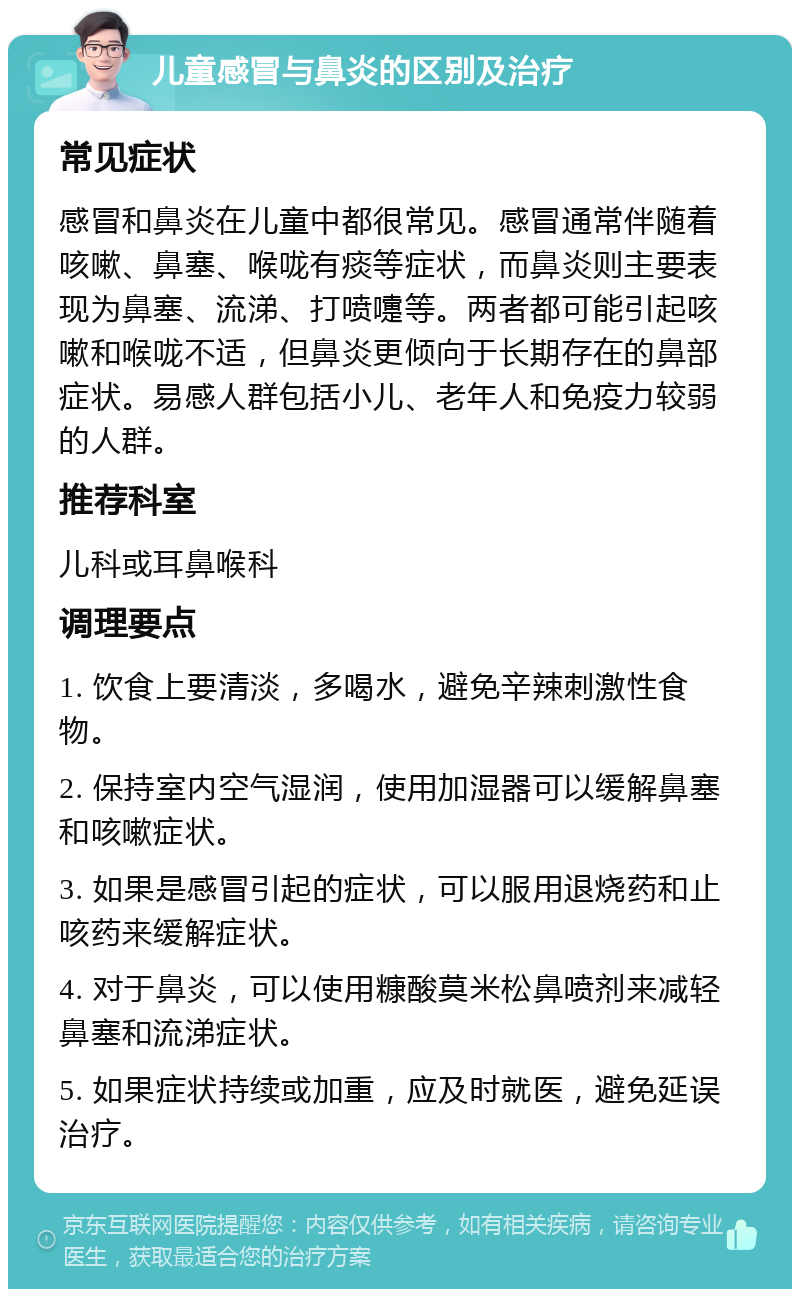 儿童感冒与鼻炎的区别及治疗 常见症状 感冒和鼻炎在儿童中都很常见。感冒通常伴随着咳嗽、鼻塞、喉咙有痰等症状，而鼻炎则主要表现为鼻塞、流涕、打喷嚏等。两者都可能引起咳嗽和喉咙不适，但鼻炎更倾向于长期存在的鼻部症状。易感人群包括小儿、老年人和免疫力较弱的人群。 推荐科室 儿科或耳鼻喉科 调理要点 1. 饮食上要清淡，多喝水，避免辛辣刺激性食物。 2. 保持室内空气湿润，使用加湿器可以缓解鼻塞和咳嗽症状。 3. 如果是感冒引起的症状，可以服用退烧药和止咳药来缓解症状。 4. 对于鼻炎，可以使用糠酸莫米松鼻喷剂来减轻鼻塞和流涕症状。 5. 如果症状持续或加重，应及时就医，避免延误治疗。