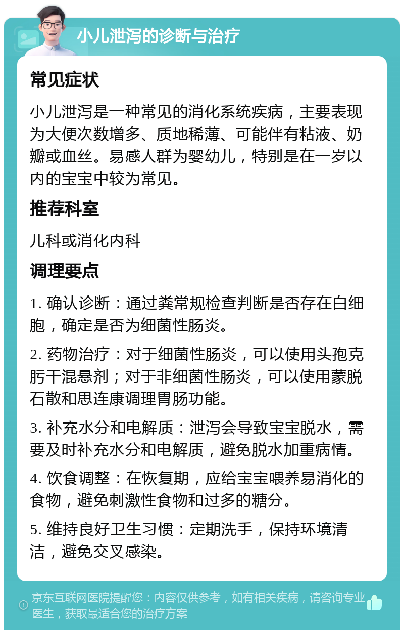 小儿泄泻的诊断与治疗 常见症状 小儿泄泻是一种常见的消化系统疾病，主要表现为大便次数增多、质地稀薄、可能伴有粘液、奶瓣或血丝。易感人群为婴幼儿，特别是在一岁以内的宝宝中较为常见。 推荐科室 儿科或消化内科 调理要点 1. 确认诊断：通过粪常规检查判断是否存在白细胞，确定是否为细菌性肠炎。 2. 药物治疗：对于细菌性肠炎，可以使用头孢克肟干混悬剂；对于非细菌性肠炎，可以使用蒙脱石散和思连康调理胃肠功能。 3. 补充水分和电解质：泄泻会导致宝宝脱水，需要及时补充水分和电解质，避免脱水加重病情。 4. 饮食调整：在恢复期，应给宝宝喂养易消化的食物，避免刺激性食物和过多的糖分。 5. 维持良好卫生习惯：定期洗手，保持环境清洁，避免交叉感染。