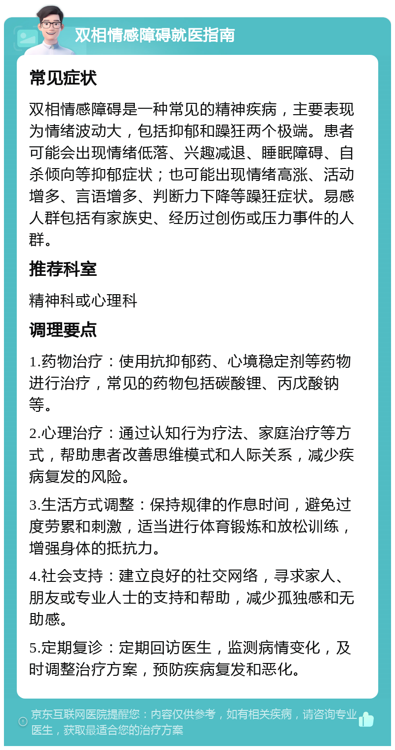 双相情感障碍就医指南 常见症状 双相情感障碍是一种常见的精神疾病，主要表现为情绪波动大，包括抑郁和躁狂两个极端。患者可能会出现情绪低落、兴趣减退、睡眠障碍、自杀倾向等抑郁症状；也可能出现情绪高涨、活动增多、言语增多、判断力下降等躁狂症状。易感人群包括有家族史、经历过创伤或压力事件的人群。 推荐科室 精神科或心理科 调理要点 1.药物治疗：使用抗抑郁药、心境稳定剂等药物进行治疗，常见的药物包括碳酸锂、丙戊酸钠等。 2.心理治疗：通过认知行为疗法、家庭治疗等方式，帮助患者改善思维模式和人际关系，减少疾病复发的风险。 3.生活方式调整：保持规律的作息时间，避免过度劳累和刺激，适当进行体育锻炼和放松训练，增强身体的抵抗力。 4.社会支持：建立良好的社交网络，寻求家人、朋友或专业人士的支持和帮助，减少孤独感和无助感。 5.定期复诊：定期回访医生，监测病情变化，及时调整治疗方案，预防疾病复发和恶化。