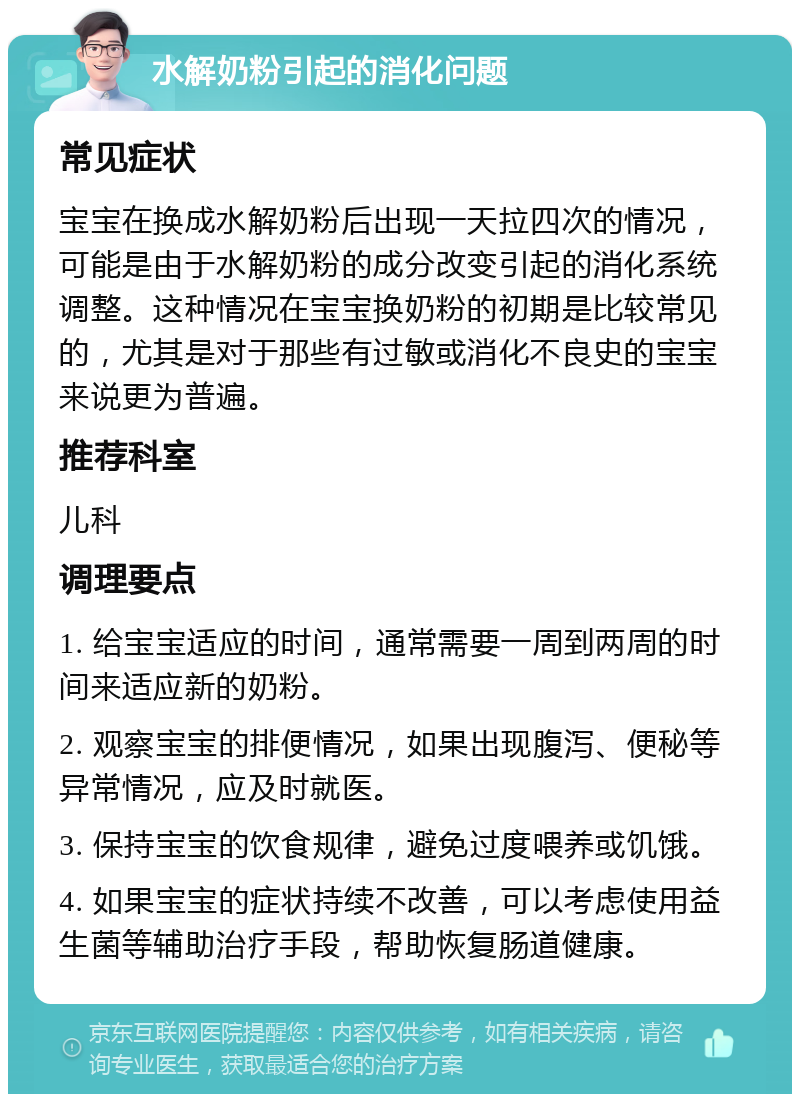 水解奶粉引起的消化问题 常见症状 宝宝在换成水解奶粉后出现一天拉四次的情况，可能是由于水解奶粉的成分改变引起的消化系统调整。这种情况在宝宝换奶粉的初期是比较常见的，尤其是对于那些有过敏或消化不良史的宝宝来说更为普遍。 推荐科室 儿科 调理要点 1. 给宝宝适应的时间，通常需要一周到两周的时间来适应新的奶粉。 2. 观察宝宝的排便情况，如果出现腹泻、便秘等异常情况，应及时就医。 3. 保持宝宝的饮食规律，避免过度喂养或饥饿。 4. 如果宝宝的症状持续不改善，可以考虑使用益生菌等辅助治疗手段，帮助恢复肠道健康。