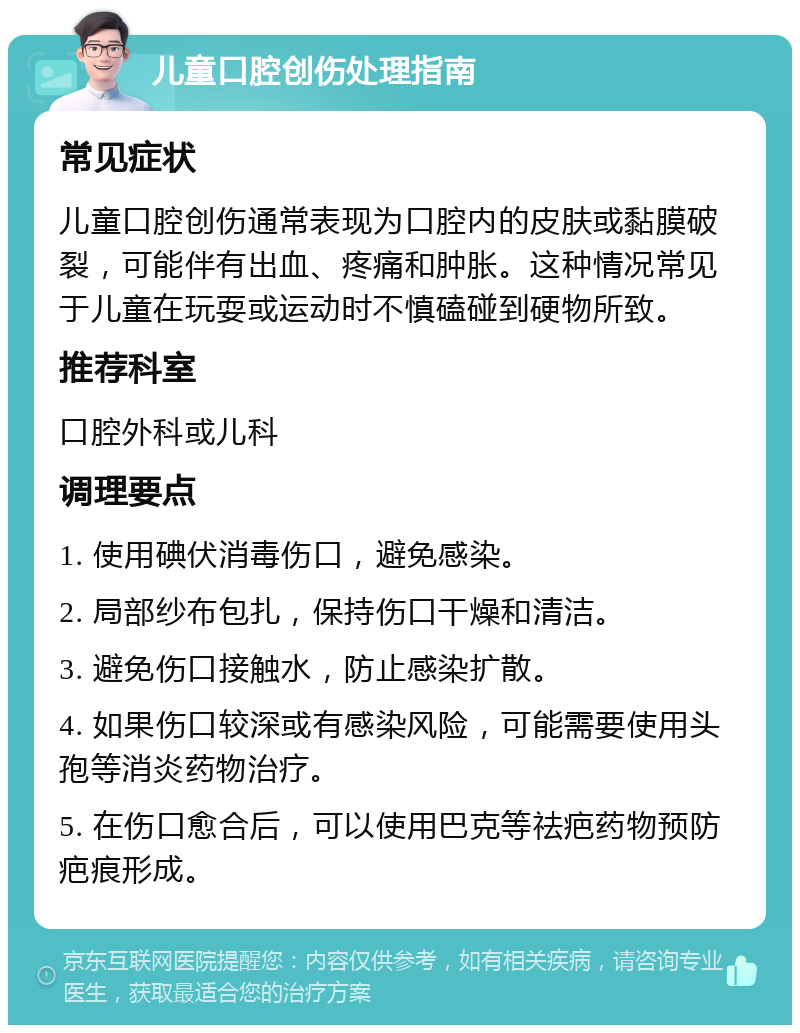 儿童口腔创伤处理指南 常见症状 儿童口腔创伤通常表现为口腔内的皮肤或黏膜破裂，可能伴有出血、疼痛和肿胀。这种情况常见于儿童在玩耍或运动时不慎磕碰到硬物所致。 推荐科室 口腔外科或儿科 调理要点 1. 使用碘伏消毒伤口，避免感染。 2. 局部纱布包扎，保持伤口干燥和清洁。 3. 避免伤口接触水，防止感染扩散。 4. 如果伤口较深或有感染风险，可能需要使用头孢等消炎药物治疗。 5. 在伤口愈合后，可以使用巴克等祛疤药物预防疤痕形成。