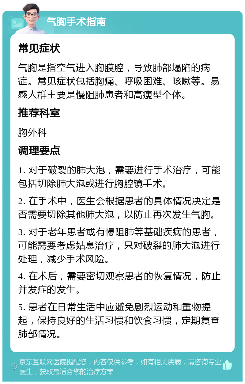 气胸手术指南 常见症状 气胸是指空气进入胸膜腔，导致肺部塌陷的病症。常见症状包括胸痛、呼吸困难、咳嗽等。易感人群主要是慢阻肺患者和高瘦型个体。 推荐科室 胸外科 调理要点 1. 对于破裂的肺大泡，需要进行手术治疗，可能包括切除肺大泡或进行胸腔镜手术。 2. 在手术中，医生会根据患者的具体情况决定是否需要切除其他肺大泡，以防止再次发生气胸。 3. 对于老年患者或有慢阻肺等基础疾病的患者，可能需要考虑姑息治疗，只对破裂的肺大泡进行处理，减少手术风险。 4. 在术后，需要密切观察患者的恢复情况，防止并发症的发生。 5. 患者在日常生活中应避免剧烈运动和重物提起，保持良好的生活习惯和饮食习惯，定期复查肺部情况。