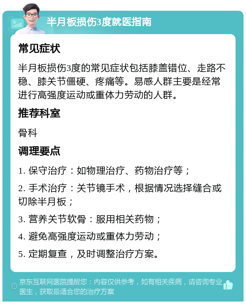 半月板损伤3度就医指南 常见症状 半月板损伤3度的常见症状包括膝盖错位、走路不稳、膝关节僵硬、疼痛等。易感人群主要是经常进行高强度运动或重体力劳动的人群。 推荐科室 骨科 调理要点 1. 保守治疗：如物理治疗、药物治疗等； 2. 手术治疗：关节镜手术，根据情况选择缝合或切除半月板； 3. 营养关节软骨：服用相关药物； 4. 避免高强度运动或重体力劳动； 5. 定期复查，及时调整治疗方案。