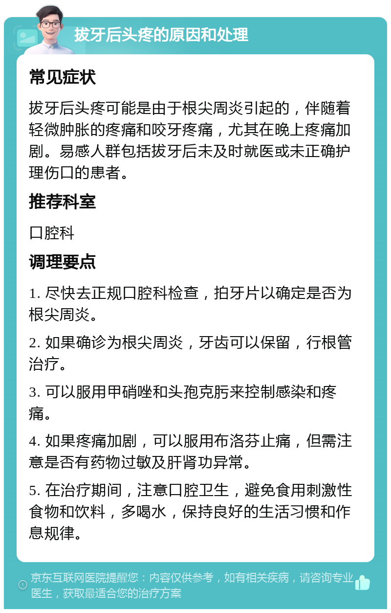 拔牙后头疼的原因和处理 常见症状 拔牙后头疼可能是由于根尖周炎引起的，伴随着轻微肿胀的疼痛和咬牙疼痛，尤其在晚上疼痛加剧。易感人群包括拔牙后未及时就医或未正确护理伤口的患者。 推荐科室 口腔科 调理要点 1. 尽快去正规口腔科检查，拍牙片以确定是否为根尖周炎。 2. 如果确诊为根尖周炎，牙齿可以保留，行根管治疗。 3. 可以服用甲硝唑和头孢克肟来控制感染和疼痛。 4. 如果疼痛加剧，可以服用布洛芬止痛，但需注意是否有药物过敏及肝肾功异常。 5. 在治疗期间，注意口腔卫生，避免食用刺激性食物和饮料，多喝水，保持良好的生活习惯和作息规律。