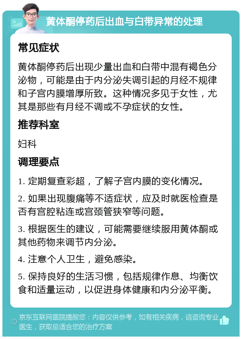 黄体酮停药后出血与白带异常的处理 常见症状 黄体酮停药后出现少量出血和白带中混有褐色分泌物，可能是由于内分泌失调引起的月经不规律和子宫内膜增厚所致。这种情况多见于女性，尤其是那些有月经不调或不孕症状的女性。 推荐科室 妇科 调理要点 1. 定期复查彩超，了解子宫内膜的变化情况。 2. 如果出现腹痛等不适症状，应及时就医检查是否有宫腔粘连或宫颈管狭窄等问题。 3. 根据医生的建议，可能需要继续服用黄体酮或其他药物来调节内分泌。 4. 注意个人卫生，避免感染。 5. 保持良好的生活习惯，包括规律作息、均衡饮食和适量运动，以促进身体健康和内分泌平衡。