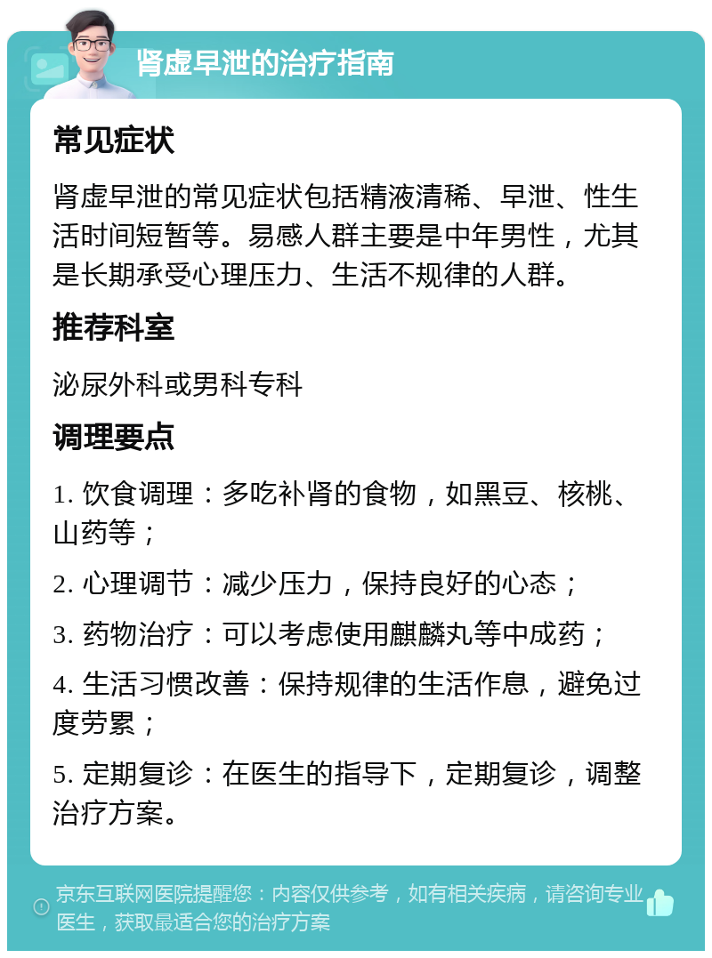 肾虚早泄的治疗指南 常见症状 肾虚早泄的常见症状包括精液清稀、早泄、性生活时间短暂等。易感人群主要是中年男性，尤其是长期承受心理压力、生活不规律的人群。 推荐科室 泌尿外科或男科专科 调理要点 1. 饮食调理：多吃补肾的食物，如黑豆、核桃、山药等； 2. 心理调节：减少压力，保持良好的心态； 3. 药物治疗：可以考虑使用麒麟丸等中成药； 4. 生活习惯改善：保持规律的生活作息，避免过度劳累； 5. 定期复诊：在医生的指导下，定期复诊，调整治疗方案。