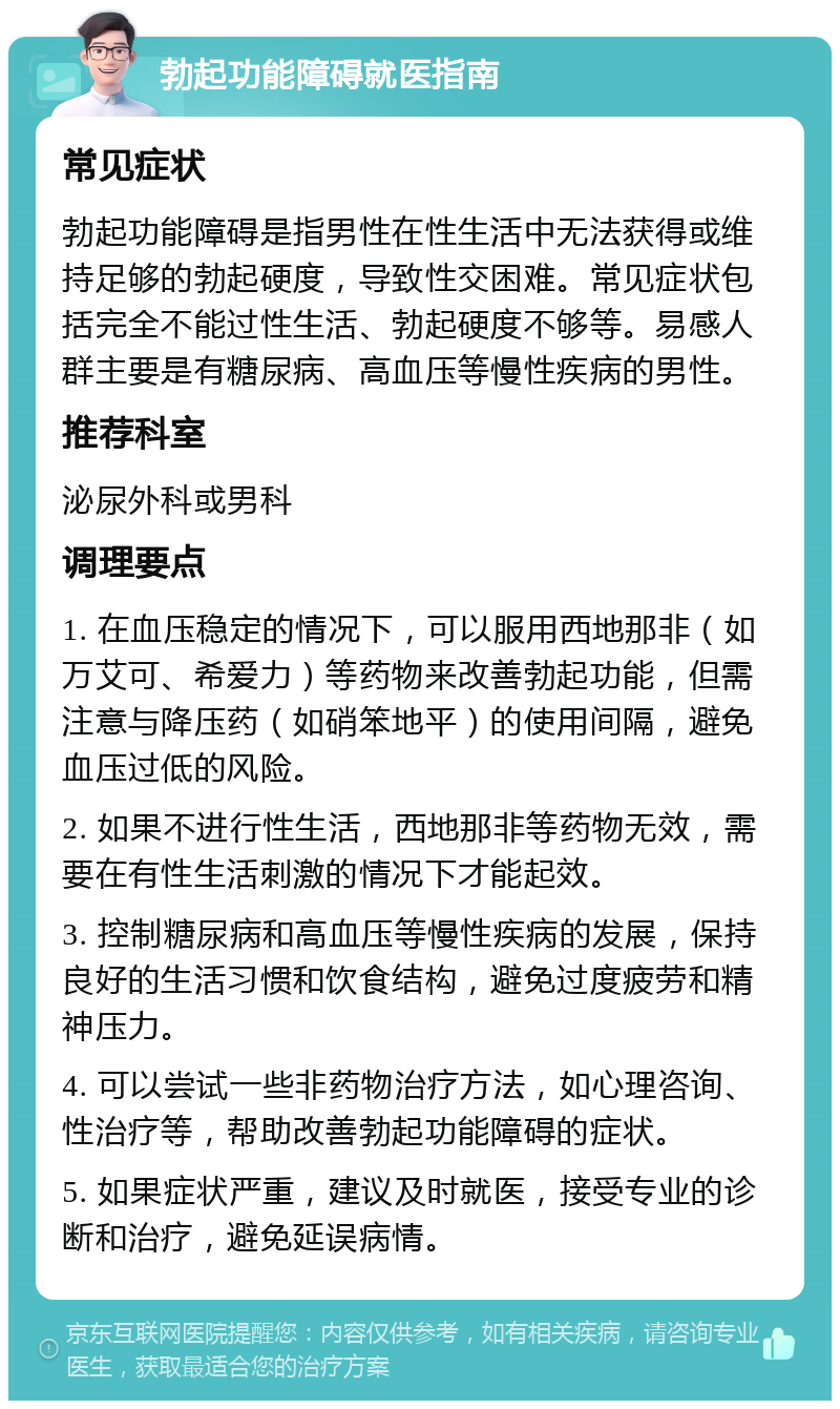 勃起功能障碍就医指南 常见症状 勃起功能障碍是指男性在性生活中无法获得或维持足够的勃起硬度，导致性交困难。常见症状包括完全不能过性生活、勃起硬度不够等。易感人群主要是有糖尿病、高血压等慢性疾病的男性。 推荐科室 泌尿外科或男科 调理要点 1. 在血压稳定的情况下，可以服用西地那非（如万艾可、希爱力）等药物来改善勃起功能，但需注意与降压药（如硝笨地平）的使用间隔，避免血压过低的风险。 2. 如果不进行性生活，西地那非等药物无效，需要在有性生活刺激的情况下才能起效。 3. 控制糖尿病和高血压等慢性疾病的发展，保持良好的生活习惯和饮食结构，避免过度疲劳和精神压力。 4. 可以尝试一些非药物治疗方法，如心理咨询、性治疗等，帮助改善勃起功能障碍的症状。 5. 如果症状严重，建议及时就医，接受专业的诊断和治疗，避免延误病情。