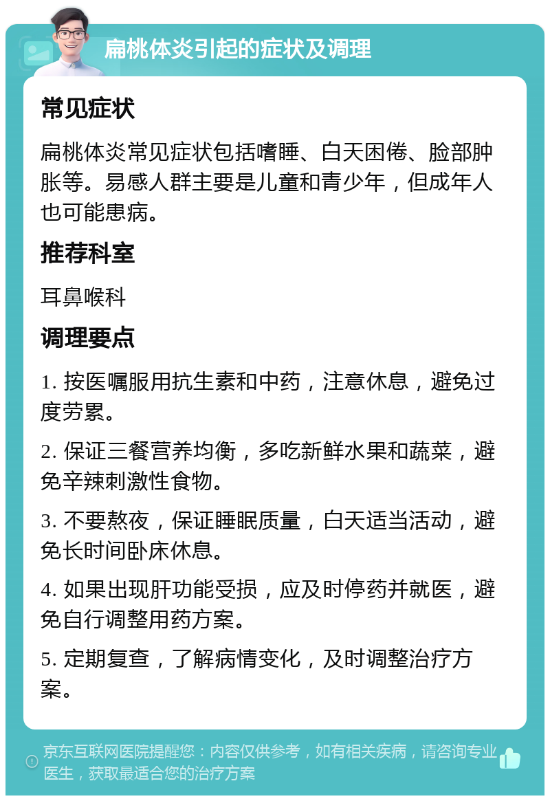 扁桃体炎引起的症状及调理 常见症状 扁桃体炎常见症状包括嗜睡、白天困倦、脸部肿胀等。易感人群主要是儿童和青少年，但成年人也可能患病。 推荐科室 耳鼻喉科 调理要点 1. 按医嘱服用抗生素和中药，注意休息，避免过度劳累。 2. 保证三餐营养均衡，多吃新鲜水果和蔬菜，避免辛辣刺激性食物。 3. 不要熬夜，保证睡眠质量，白天适当活动，避免长时间卧床休息。 4. 如果出现肝功能受损，应及时停药并就医，避免自行调整用药方案。 5. 定期复查，了解病情变化，及时调整治疗方案。