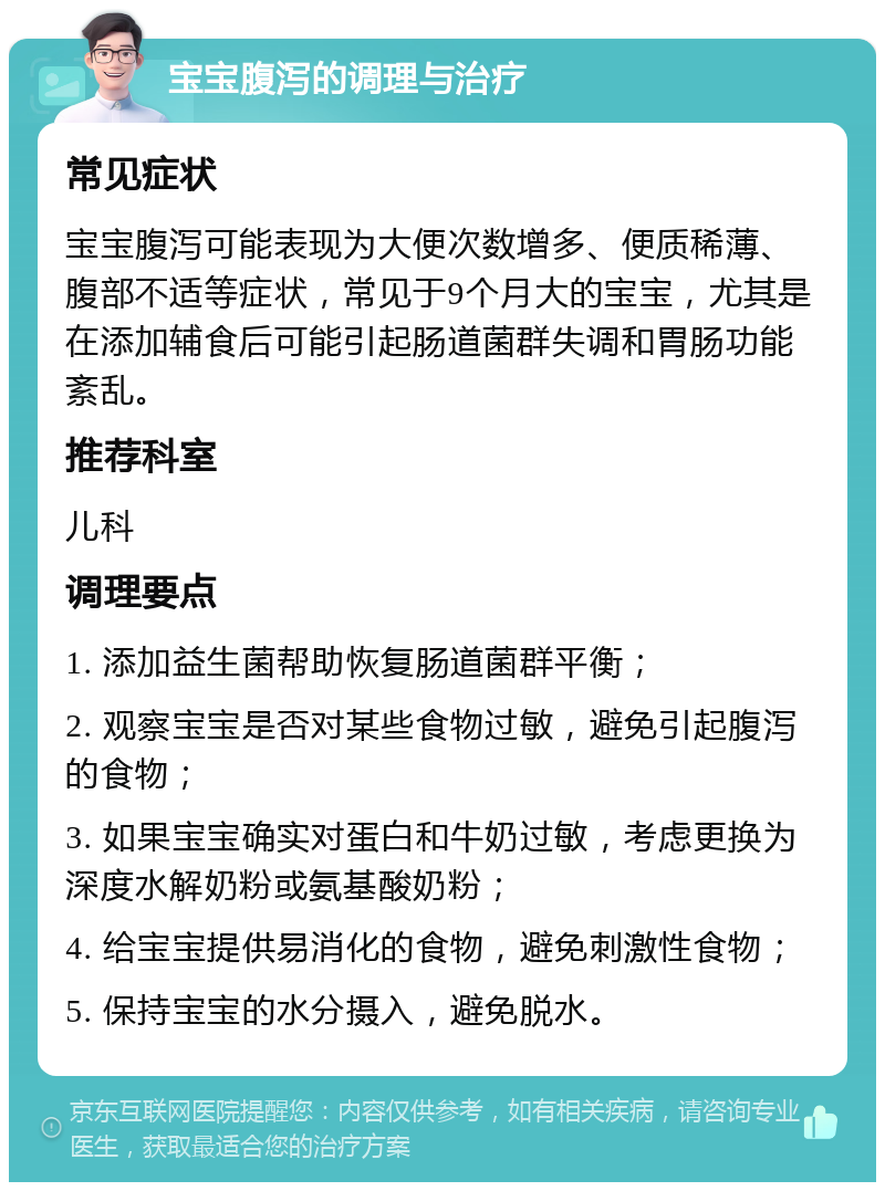 宝宝腹泻的调理与治疗 常见症状 宝宝腹泻可能表现为大便次数增多、便质稀薄、腹部不适等症状，常见于9个月大的宝宝，尤其是在添加辅食后可能引起肠道菌群失调和胃肠功能紊乱。 推荐科室 儿科 调理要点 1. 添加益生菌帮助恢复肠道菌群平衡； 2. 观察宝宝是否对某些食物过敏，避免引起腹泻的食物； 3. 如果宝宝确实对蛋白和牛奶过敏，考虑更换为深度水解奶粉或氨基酸奶粉； 4. 给宝宝提供易消化的食物，避免刺激性食物； 5. 保持宝宝的水分摄入，避免脱水。