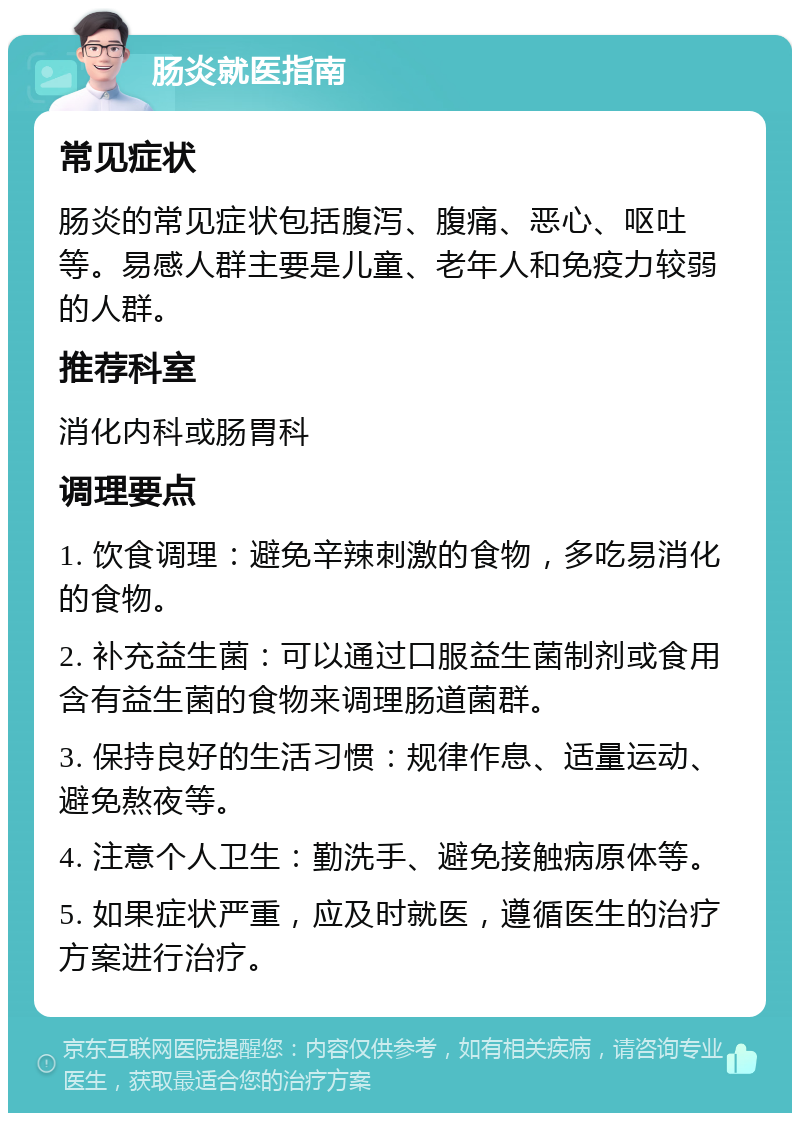 肠炎就医指南 常见症状 肠炎的常见症状包括腹泻、腹痛、恶心、呕吐等。易感人群主要是儿童、老年人和免疫力较弱的人群。 推荐科室 消化内科或肠胃科 调理要点 1. 饮食调理：避免辛辣刺激的食物，多吃易消化的食物。 2. 补充益生菌：可以通过口服益生菌制剂或食用含有益生菌的食物来调理肠道菌群。 3. 保持良好的生活习惯：规律作息、适量运动、避免熬夜等。 4. 注意个人卫生：勤洗手、避免接触病原体等。 5. 如果症状严重，应及时就医，遵循医生的治疗方案进行治疗。