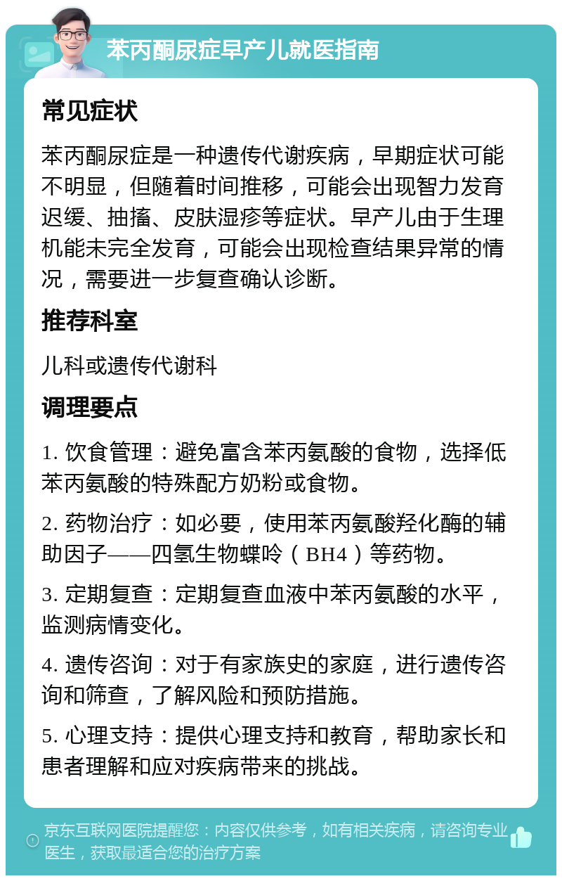 苯丙酮尿症早产儿就医指南 常见症状 苯丙酮尿症是一种遗传代谢疾病，早期症状可能不明显，但随着时间推移，可能会出现智力发育迟缓、抽搐、皮肤湿疹等症状。早产儿由于生理机能未完全发育，可能会出现检查结果异常的情况，需要进一步复查确认诊断。 推荐科室 儿科或遗传代谢科 调理要点 1. 饮食管理：避免富含苯丙氨酸的食物，选择低苯丙氨酸的特殊配方奶粉或食物。 2. 药物治疗：如必要，使用苯丙氨酸羟化酶的辅助因子——四氢生物蝶呤（BH4）等药物。 3. 定期复查：定期复查血液中苯丙氨酸的水平，监测病情变化。 4. 遗传咨询：对于有家族史的家庭，进行遗传咨询和筛查，了解风险和预防措施。 5. 心理支持：提供心理支持和教育，帮助家长和患者理解和应对疾病带来的挑战。