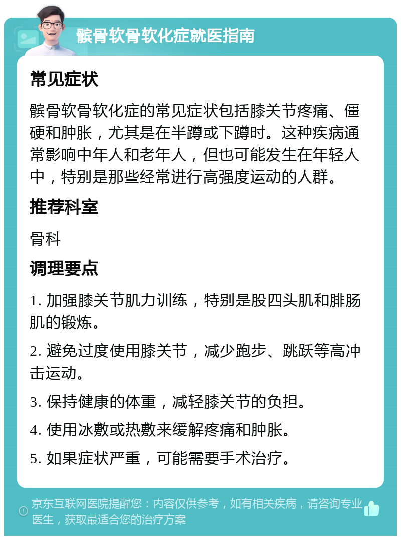 髌骨软骨软化症就医指南 常见症状 髌骨软骨软化症的常见症状包括膝关节疼痛、僵硬和肿胀，尤其是在半蹲或下蹲时。这种疾病通常影响中年人和老年人，但也可能发生在年轻人中，特别是那些经常进行高强度运动的人群。 推荐科室 骨科 调理要点 1. 加强膝关节肌力训练，特别是股四头肌和腓肠肌的锻炼。 2. 避免过度使用膝关节，减少跑步、跳跃等高冲击运动。 3. 保持健康的体重，减轻膝关节的负担。 4. 使用冰敷或热敷来缓解疼痛和肿胀。 5. 如果症状严重，可能需要手术治疗。