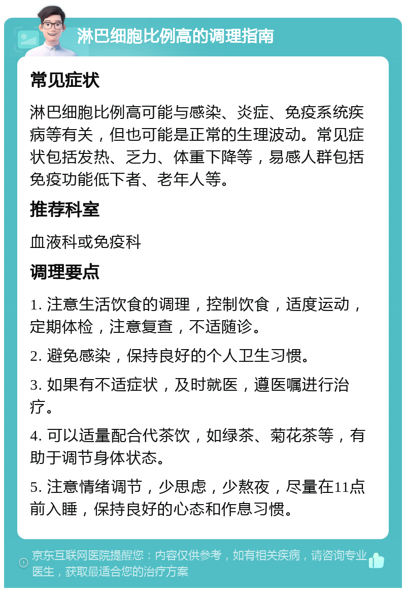 淋巴细胞比例高的调理指南 常见症状 淋巴细胞比例高可能与感染、炎症、免疫系统疾病等有关，但也可能是正常的生理波动。常见症状包括发热、乏力、体重下降等，易感人群包括免疫功能低下者、老年人等。 推荐科室 血液科或免疫科 调理要点 1. 注意生活饮食的调理，控制饮食，适度运动，定期体检，注意复查，不适随诊。 2. 避免感染，保持良好的个人卫生习惯。 3. 如果有不适症状，及时就医，遵医嘱进行治疗。 4. 可以适量配合代茶饮，如绿茶、菊花茶等，有助于调节身体状态。 5. 注意情绪调节，少思虑，少熬夜，尽量在11点前入睡，保持良好的心态和作息习惯。