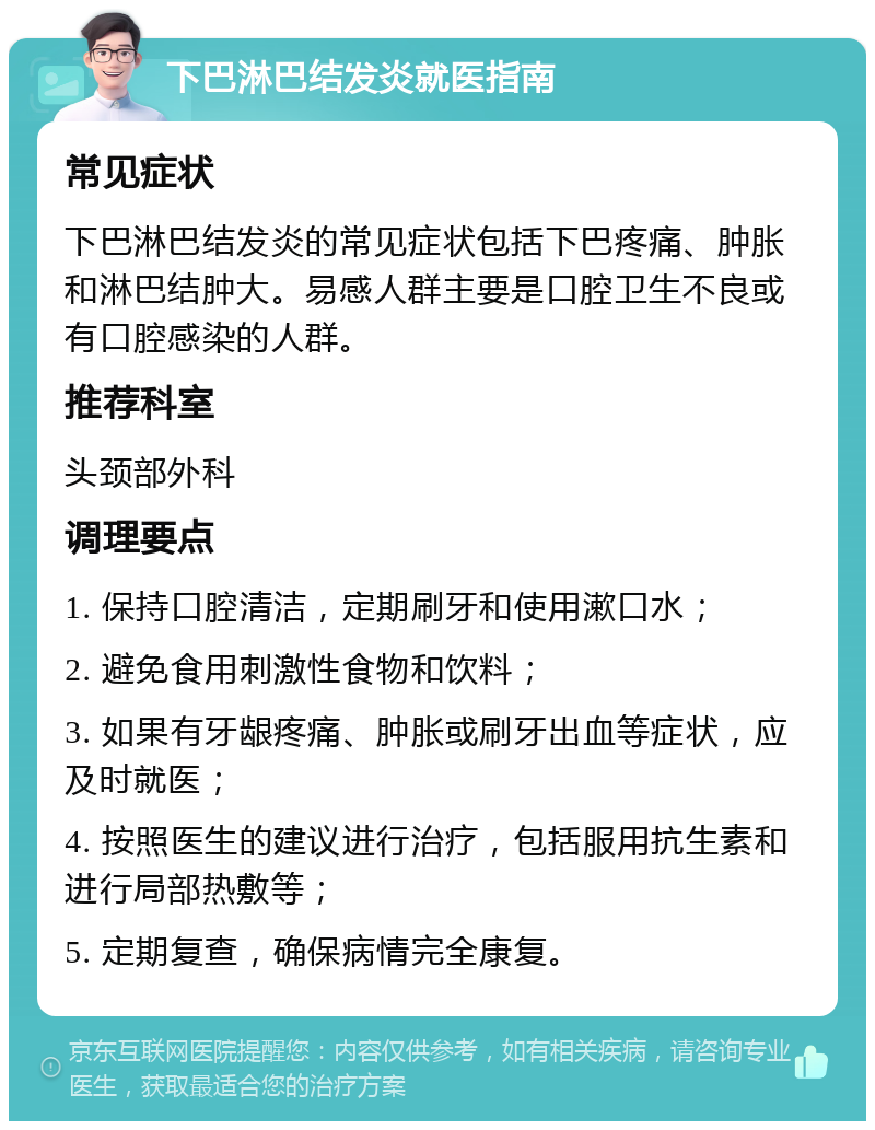 下巴淋巴结发炎就医指南 常见症状 下巴淋巴结发炎的常见症状包括下巴疼痛、肿胀和淋巴结肿大。易感人群主要是口腔卫生不良或有口腔感染的人群。 推荐科室 头颈部外科 调理要点 1. 保持口腔清洁，定期刷牙和使用漱口水； 2. 避免食用刺激性食物和饮料； 3. 如果有牙龈疼痛、肿胀或刷牙出血等症状，应及时就医； 4. 按照医生的建议进行治疗，包括服用抗生素和进行局部热敷等； 5. 定期复查，确保病情完全康复。