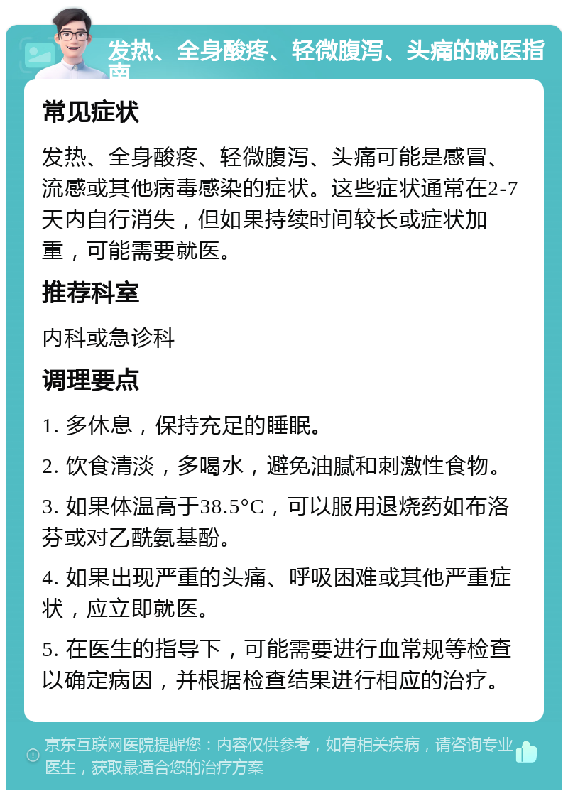 发热、全身酸疼、轻微腹泻、头痛的就医指南 常见症状 发热、全身酸疼、轻微腹泻、头痛可能是感冒、流感或其他病毒感染的症状。这些症状通常在2-7天内自行消失，但如果持续时间较长或症状加重，可能需要就医。 推荐科室 内科或急诊科 调理要点 1. 多休息，保持充足的睡眠。 2. 饮食清淡，多喝水，避免油腻和刺激性食物。 3. 如果体温高于38.5°C，可以服用退烧药如布洛芬或对乙酰氨基酚。 4. 如果出现严重的头痛、呼吸困难或其他严重症状，应立即就医。 5. 在医生的指导下，可能需要进行血常规等检查以确定病因，并根据检查结果进行相应的治疗。