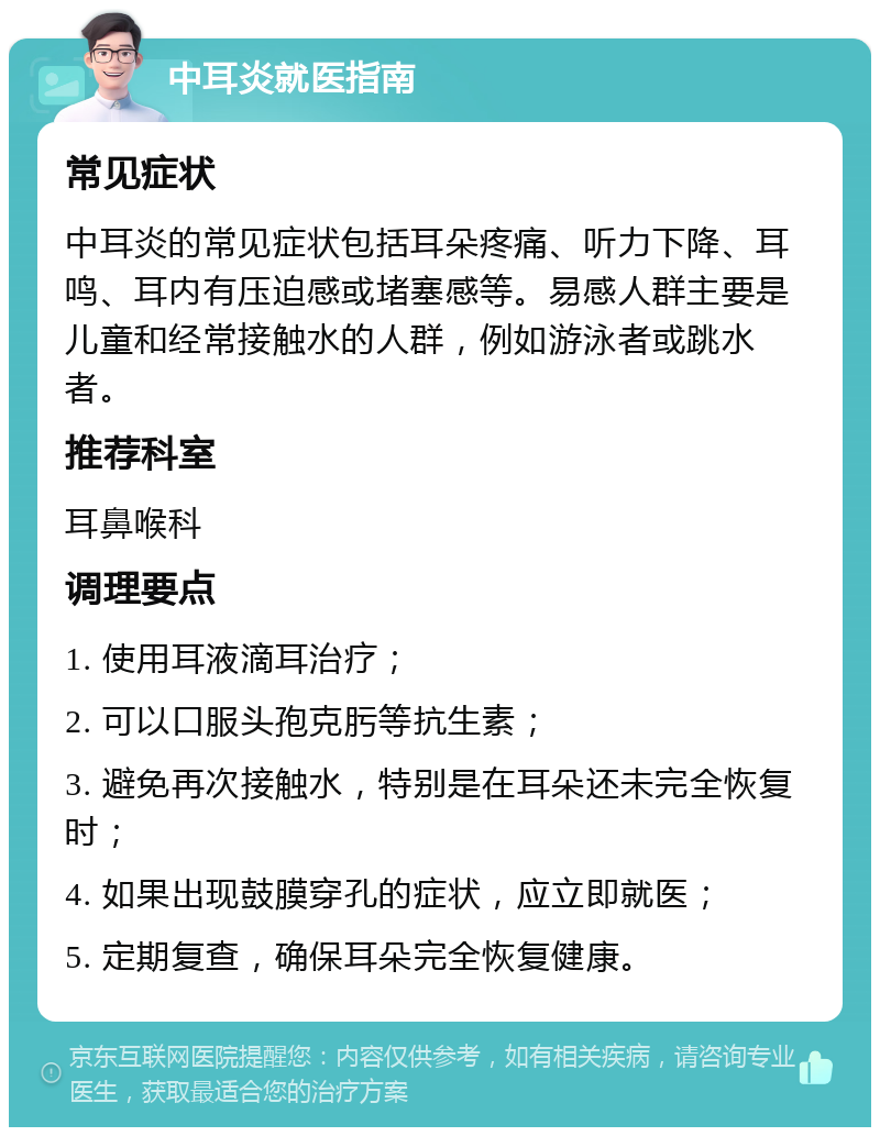 中耳炎就医指南 常见症状 中耳炎的常见症状包括耳朵疼痛、听力下降、耳鸣、耳内有压迫感或堵塞感等。易感人群主要是儿童和经常接触水的人群，例如游泳者或跳水者。 推荐科室 耳鼻喉科 调理要点 1. 使用耳液滴耳治疗； 2. 可以口服头孢克肟等抗生素； 3. 避免再次接触水，特别是在耳朵还未完全恢复时； 4. 如果出现鼓膜穿孔的症状，应立即就医； 5. 定期复查，确保耳朵完全恢复健康。