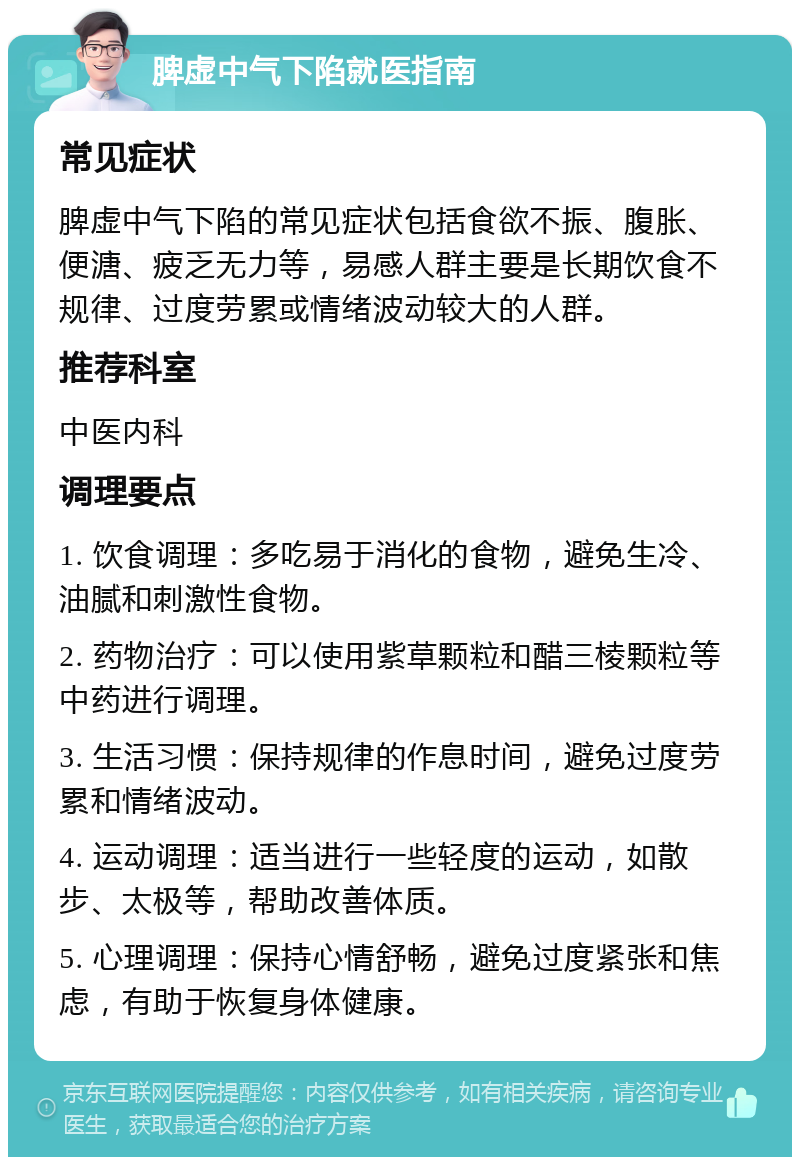 脾虚中气下陷就医指南 常见症状 脾虚中气下陷的常见症状包括食欲不振、腹胀、便溏、疲乏无力等，易感人群主要是长期饮食不规律、过度劳累或情绪波动较大的人群。 推荐科室 中医内科 调理要点 1. 饮食调理：多吃易于消化的食物，避免生冷、油腻和刺激性食物。 2. 药物治疗：可以使用紫草颗粒和醋三棱颗粒等中药进行调理。 3. 生活习惯：保持规律的作息时间，避免过度劳累和情绪波动。 4. 运动调理：适当进行一些轻度的运动，如散步、太极等，帮助改善体质。 5. 心理调理：保持心情舒畅，避免过度紧张和焦虑，有助于恢复身体健康。