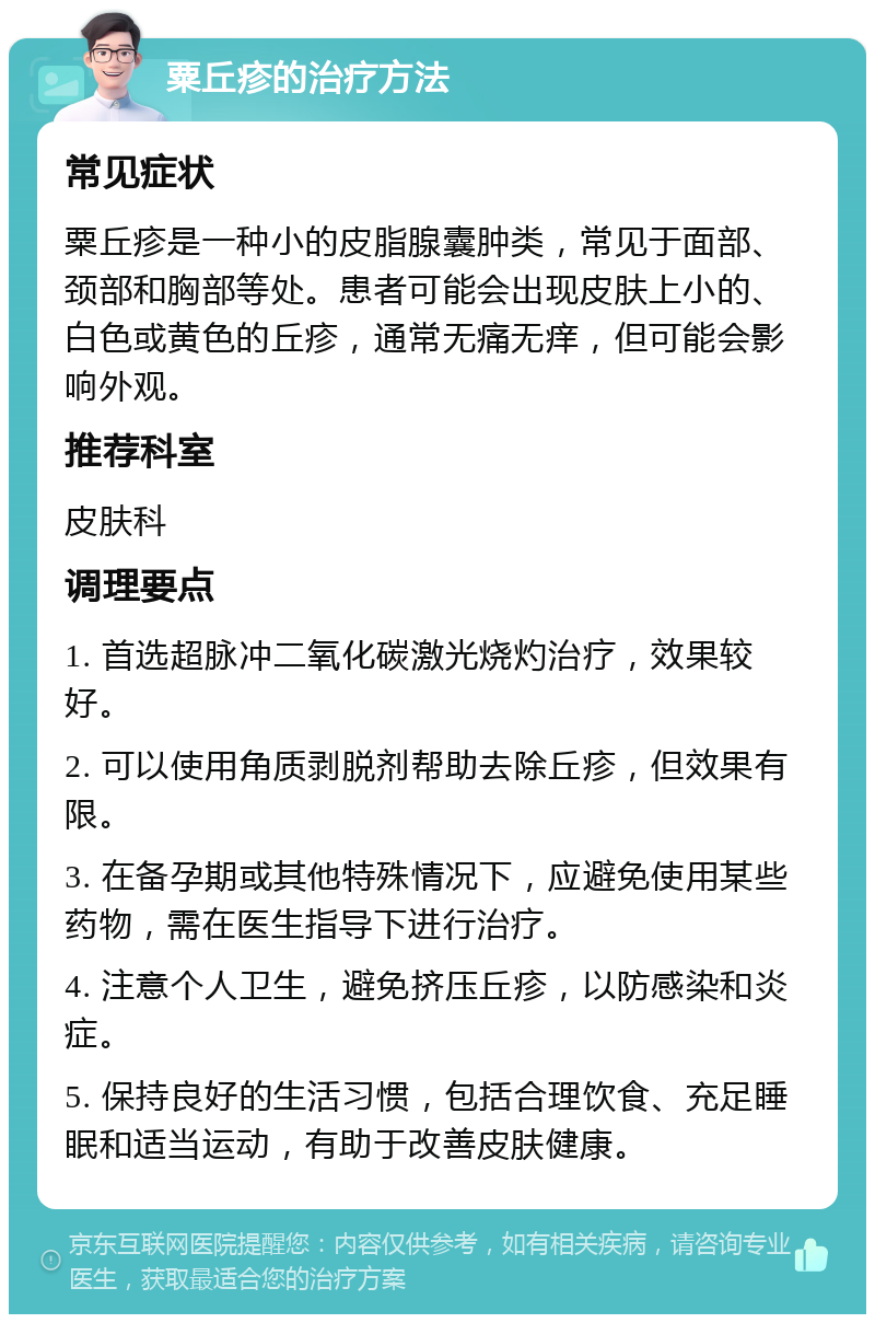 粟丘疹的治疗方法 常见症状 粟丘疹是一种小的皮脂腺囊肿类，常见于面部、颈部和胸部等处。患者可能会出现皮肤上小的、白色或黄色的丘疹，通常无痛无痒，但可能会影响外观。 推荐科室 皮肤科 调理要点 1. 首选超脉冲二氧化碳激光烧灼治疗，效果较好。 2. 可以使用角质剥脱剂帮助去除丘疹，但效果有限。 3. 在备孕期或其他特殊情况下，应避免使用某些药物，需在医生指导下进行治疗。 4. 注意个人卫生，避免挤压丘疹，以防感染和炎症。 5. 保持良好的生活习惯，包括合理饮食、充足睡眠和适当运动，有助于改善皮肤健康。