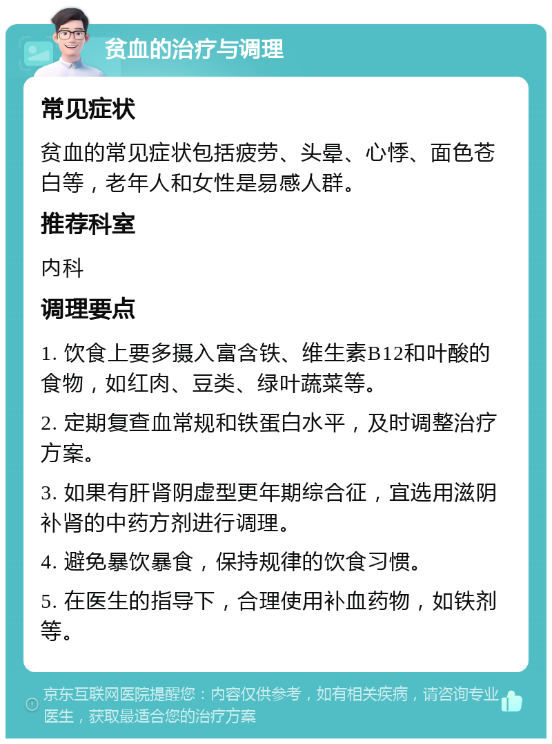 贫血的治疗与调理 常见症状 贫血的常见症状包括疲劳、头晕、心悸、面色苍白等，老年人和女性是易感人群。 推荐科室 内科 调理要点 1. 饮食上要多摄入富含铁、维生素B12和叶酸的食物，如红肉、豆类、绿叶蔬菜等。 2. 定期复查血常规和铁蛋白水平，及时调整治疗方案。 3. 如果有肝肾阴虚型更年期综合征，宜选用滋阴补肾的中药方剂进行调理。 4. 避免暴饮暴食，保持规律的饮食习惯。 5. 在医生的指导下，合理使用补血药物，如铁剂等。