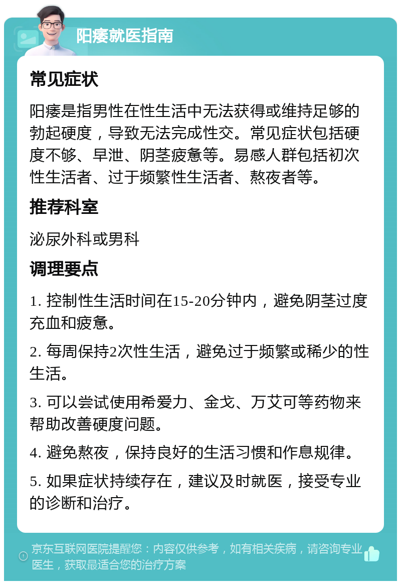 阳痿就医指南 常见症状 阳痿是指男性在性生活中无法获得或维持足够的勃起硬度，导致无法完成性交。常见症状包括硬度不够、早泄、阴茎疲惫等。易感人群包括初次性生活者、过于频繁性生活者、熬夜者等。 推荐科室 泌尿外科或男科 调理要点 1. 控制性生活时间在15-20分钟内，避免阴茎过度充血和疲惫。 2. 每周保持2次性生活，避免过于频繁或稀少的性生活。 3. 可以尝试使用希爱力、金戈、万艾可等药物来帮助改善硬度问题。 4. 避免熬夜，保持良好的生活习惯和作息规律。 5. 如果症状持续存在，建议及时就医，接受专业的诊断和治疗。