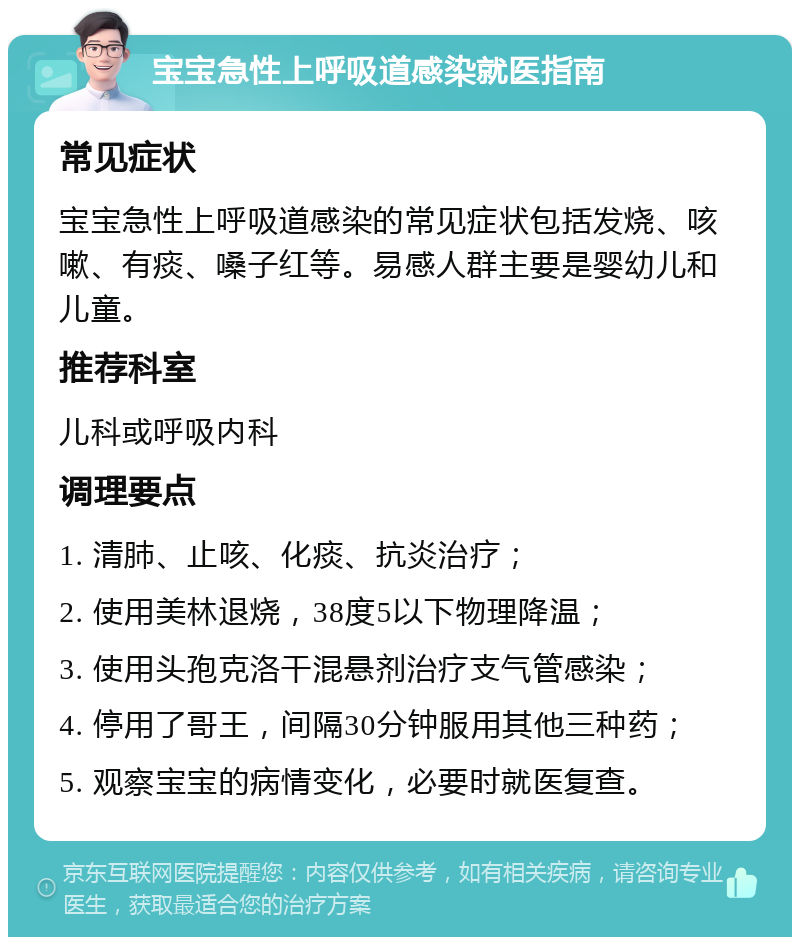 宝宝急性上呼吸道感染就医指南 常见症状 宝宝急性上呼吸道感染的常见症状包括发烧、咳嗽、有痰、嗓子红等。易感人群主要是婴幼儿和儿童。 推荐科室 儿科或呼吸内科 调理要点 1. 清肺、止咳、化痰、抗炎治疗； 2. 使用美林退烧，38度5以下物理降温； 3. 使用头孢克洛干混悬剂治疗支气管感染； 4. 停用了哥王，间隔30分钟服用其他三种药； 5. 观察宝宝的病情变化，必要时就医复查。