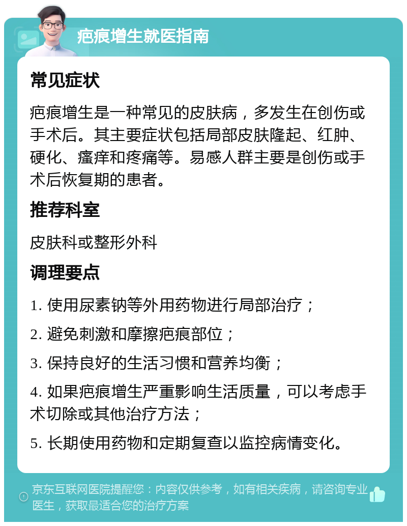 疤痕增生就医指南 常见症状 疤痕增生是一种常见的皮肤病，多发生在创伤或手术后。其主要症状包括局部皮肤隆起、红肿、硬化、瘙痒和疼痛等。易感人群主要是创伤或手术后恢复期的患者。 推荐科室 皮肤科或整形外科 调理要点 1. 使用尿素钠等外用药物进行局部治疗； 2. 避免刺激和摩擦疤痕部位； 3. 保持良好的生活习惯和营养均衡； 4. 如果疤痕增生严重影响生活质量，可以考虑手术切除或其他治疗方法； 5. 长期使用药物和定期复查以监控病情变化。