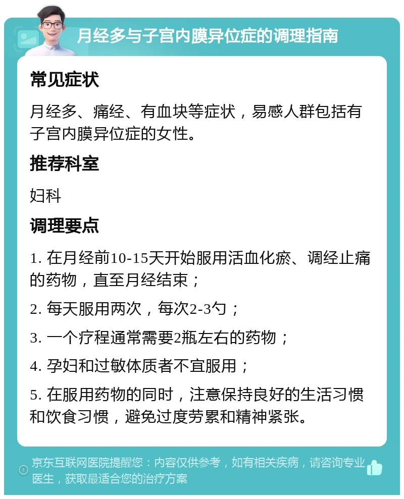 月经多与子宫内膜异位症的调理指南 常见症状 月经多、痛经、有血块等症状，易感人群包括有子宫内膜异位症的女性。 推荐科室 妇科 调理要点 1. 在月经前10-15天开始服用活血化瘀、调经止痛的药物，直至月经结束； 2. 每天服用两次，每次2-3勺； 3. 一个疗程通常需要2瓶左右的药物； 4. 孕妇和过敏体质者不宜服用； 5. 在服用药物的同时，注意保持良好的生活习惯和饮食习惯，避免过度劳累和精神紧张。