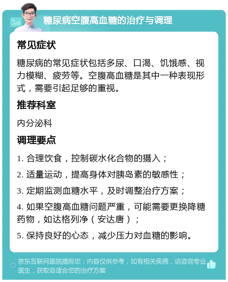 糖尿病空腹高血糖的治疗与调理 常见症状 糖尿病的常见症状包括多尿、口渴、饥饿感、视力模糊、疲劳等。空腹高血糖是其中一种表现形式，需要引起足够的重视。 推荐科室 内分泌科 调理要点 1. 合理饮食，控制碳水化合物的摄入； 2. 适量运动，提高身体对胰岛素的敏感性； 3. 定期监测血糖水平，及时调整治疗方案； 4. 如果空腹高血糖问题严重，可能需要更换降糖药物，如达格列净（安达唐）； 5. 保持良好的心态，减少压力对血糖的影响。