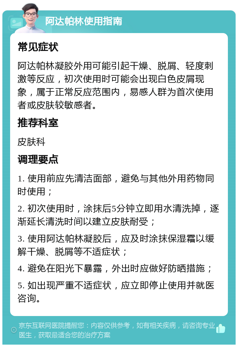 阿达帕林使用指南 常见症状 阿达帕林凝胶外用可能引起干燥、脱屑、轻度刺激等反应，初次使用时可能会出现白色皮屑现象，属于正常反应范围内，易感人群为首次使用者或皮肤较敏感者。 推荐科室 皮肤科 调理要点 1. 使用前应先清洁面部，避免与其他外用药物同时使用； 2. 初次使用时，涂抹后5分钟立即用水清洗掉，逐渐延长清洗时间以建立皮肤耐受； 3. 使用阿达帕林凝胶后，应及时涂抹保湿霜以缓解干燥、脱屑等不适症状； 4. 避免在阳光下暴露，外出时应做好防晒措施； 5. 如出现严重不适症状，应立即停止使用并就医咨询。