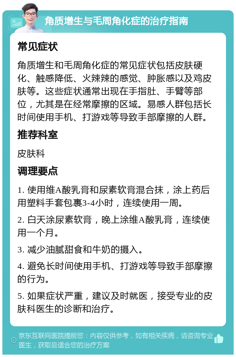 角质增生与毛周角化症的治疗指南 常见症状 角质增生和毛周角化症的常见症状包括皮肤硬化、触感降低、火辣辣的感觉、肿胀感以及鸡皮肤等。这些症状通常出现在手指肚、手臂等部位，尤其是在经常摩擦的区域。易感人群包括长时间使用手机、打游戏等导致手部摩擦的人群。 推荐科室 皮肤科 调理要点 1. 使用维A酸乳膏和尿素软膏混合抹，涂上药后用塑料手套包裹3-4小时，连续使用一周。 2. 白天涂尿素软膏，晚上涂维A酸乳膏，连续使用一个月。 3. 减少油腻甜食和牛奶的摄入。 4. 避免长时间使用手机、打游戏等导致手部摩擦的行为。 5. 如果症状严重，建议及时就医，接受专业的皮肤科医生的诊断和治疗。