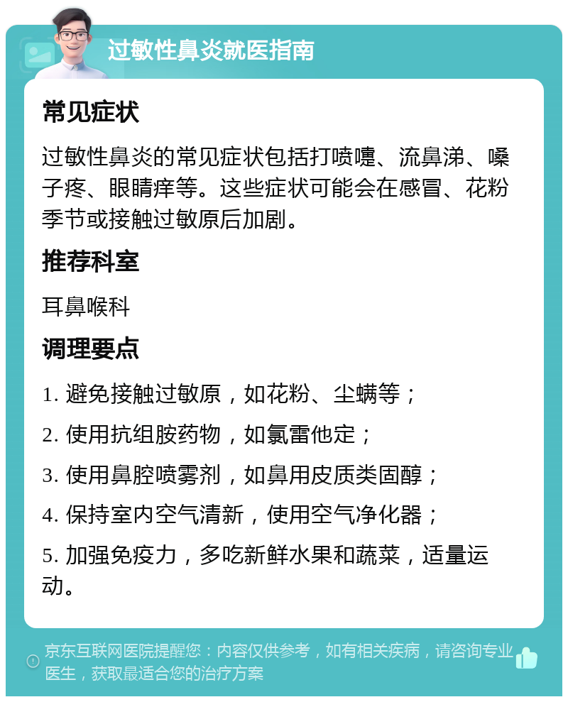 过敏性鼻炎就医指南 常见症状 过敏性鼻炎的常见症状包括打喷嚏、流鼻涕、嗓子疼、眼睛痒等。这些症状可能会在感冒、花粉季节或接触过敏原后加剧。 推荐科室 耳鼻喉科 调理要点 1. 避免接触过敏原，如花粉、尘螨等； 2. 使用抗组胺药物，如氯雷他定； 3. 使用鼻腔喷雾剂，如鼻用皮质类固醇； 4. 保持室内空气清新，使用空气净化器； 5. 加强免疫力，多吃新鲜水果和蔬菜，适量运动。