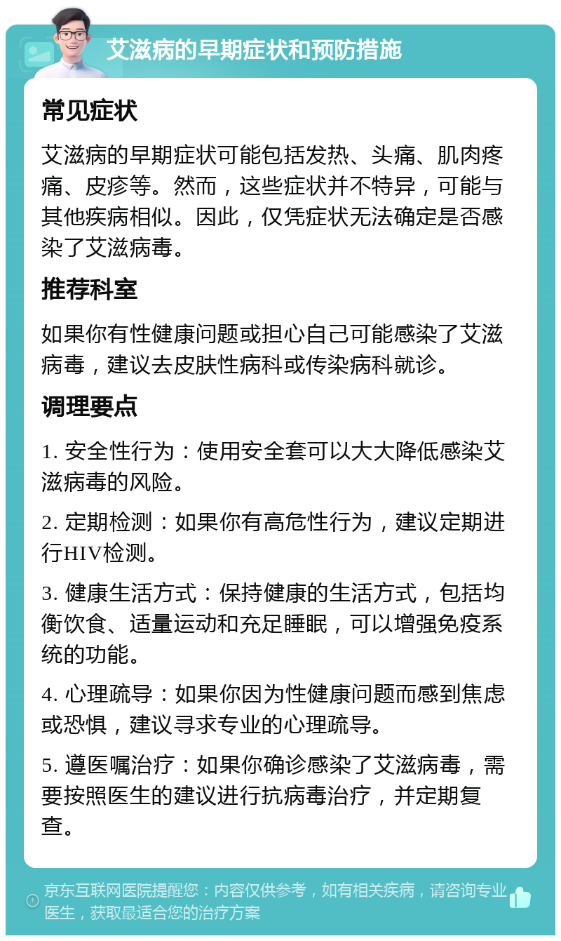 艾滋病的早期症状和预防措施 常见症状 艾滋病的早期症状可能包括发热、头痛、肌肉疼痛、皮疹等。然而，这些症状并不特异，可能与其他疾病相似。因此，仅凭症状无法确定是否感染了艾滋病毒。 推荐科室 如果你有性健康问题或担心自己可能感染了艾滋病毒，建议去皮肤性病科或传染病科就诊。 调理要点 1. 安全性行为：使用安全套可以大大降低感染艾滋病毒的风险。 2. 定期检测：如果你有高危性行为，建议定期进行HIV检测。 3. 健康生活方式：保持健康的生活方式，包括均衡饮食、适量运动和充足睡眠，可以增强免疫系统的功能。 4. 心理疏导：如果你因为性健康问题而感到焦虑或恐惧，建议寻求专业的心理疏导。 5. 遵医嘱治疗：如果你确诊感染了艾滋病毒，需要按照医生的建议进行抗病毒治疗，并定期复查。