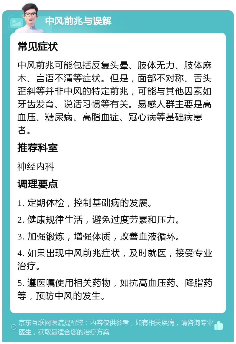 中风前兆与误解 常见症状 中风前兆可能包括反复头晕、肢体无力、肢体麻木、言语不清等症状。但是，面部不对称、舌头歪斜等并非中风的特定前兆，可能与其他因素如牙齿发育、说话习惯等有关。易感人群主要是高血压、糖尿病、高脂血症、冠心病等基础病患者。 推荐科室 神经内科 调理要点 1. 定期体检，控制基础病的发展。 2. 健康规律生活，避免过度劳累和压力。 3. 加强锻炼，增强体质，改善血液循环。 4. 如果出现中风前兆症状，及时就医，接受专业治疗。 5. 遵医嘱使用相关药物，如抗高血压药、降脂药等，预防中风的发生。