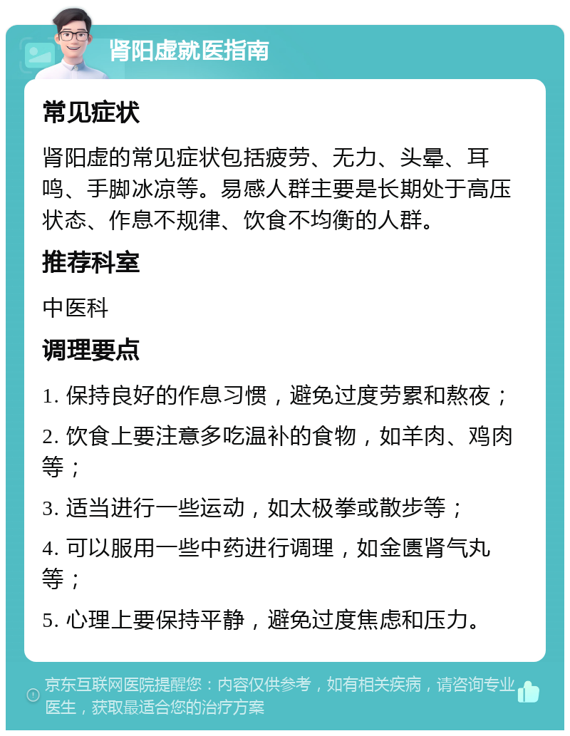 肾阳虚就医指南 常见症状 肾阳虚的常见症状包括疲劳、无力、头晕、耳鸣、手脚冰凉等。易感人群主要是长期处于高压状态、作息不规律、饮食不均衡的人群。 推荐科室 中医科 调理要点 1. 保持良好的作息习惯，避免过度劳累和熬夜； 2. 饮食上要注意多吃温补的食物，如羊肉、鸡肉等； 3. 适当进行一些运动，如太极拳或散步等； 4. 可以服用一些中药进行调理，如金匮肾气丸等； 5. 心理上要保持平静，避免过度焦虑和压力。