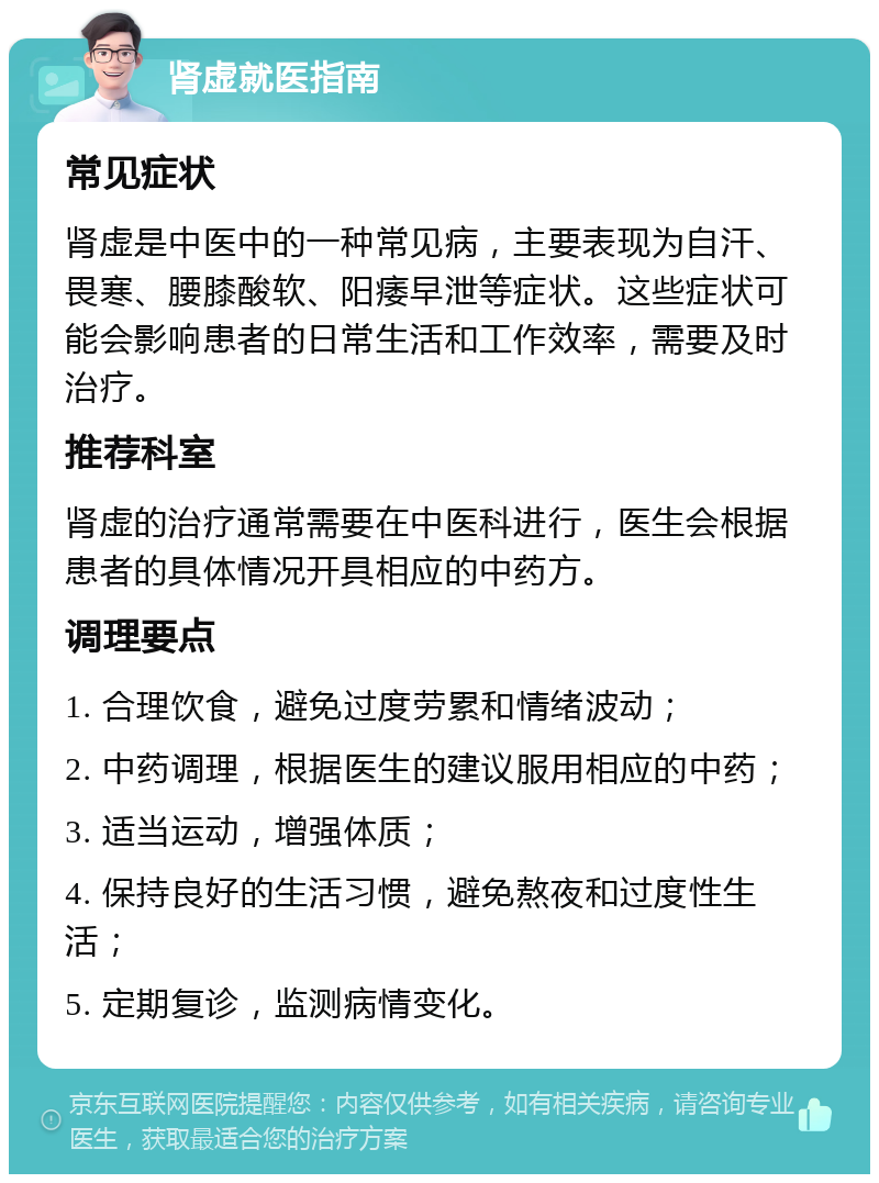 肾虚就医指南 常见症状 肾虚是中医中的一种常见病，主要表现为自汗、畏寒、腰膝酸软、阳痿早泄等症状。这些症状可能会影响患者的日常生活和工作效率，需要及时治疗。 推荐科室 肾虚的治疗通常需要在中医科进行，医生会根据患者的具体情况开具相应的中药方。 调理要点 1. 合理饮食，避免过度劳累和情绪波动； 2. 中药调理，根据医生的建议服用相应的中药； 3. 适当运动，增强体质； 4. 保持良好的生活习惯，避免熬夜和过度性生活； 5. 定期复诊，监测病情变化。