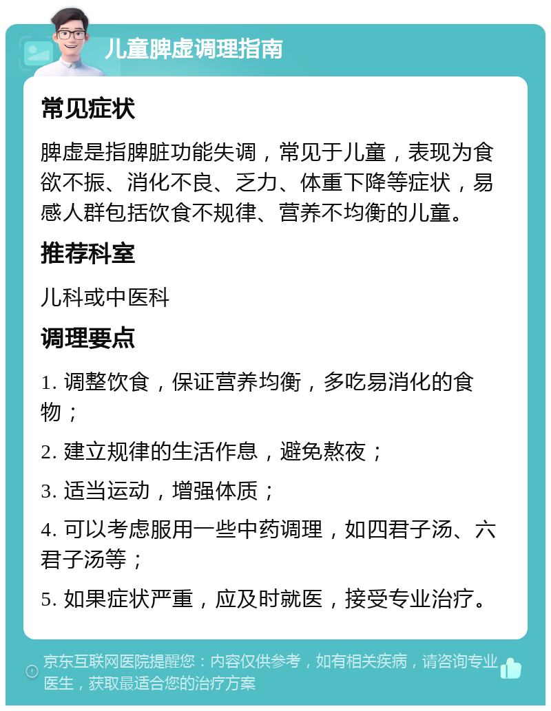 儿童脾虚调理指南 常见症状 脾虚是指脾脏功能失调，常见于儿童，表现为食欲不振、消化不良、乏力、体重下降等症状，易感人群包括饮食不规律、营养不均衡的儿童。 推荐科室 儿科或中医科 调理要点 1. 调整饮食，保证营养均衡，多吃易消化的食物； 2. 建立规律的生活作息，避免熬夜； 3. 适当运动，增强体质； 4. 可以考虑服用一些中药调理，如四君子汤、六君子汤等； 5. 如果症状严重，应及时就医，接受专业治疗。