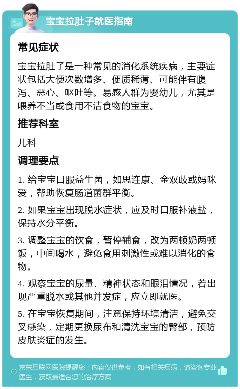 宝宝拉肚子就医指南 常见症状 宝宝拉肚子是一种常见的消化系统疾病，主要症状包括大便次数增多、便质稀薄、可能伴有腹泻、恶心、呕吐等。易感人群为婴幼儿，尤其是喂养不当或食用不洁食物的宝宝。 推荐科室 儿科 调理要点 1. 给宝宝口服益生菌，如思连康、金双歧或妈咪爱，帮助恢复肠道菌群平衡。 2. 如果宝宝出现脱水症状，应及时口服补液盐，保持水分平衡。 3. 调整宝宝的饮食，暂停辅食，改为两顿奶两顿饭，中间喝水，避免食用刺激性或难以消化的食物。 4. 观察宝宝的尿量、精神状态和眼泪情况，若出现严重脱水或其他并发症，应立即就医。 5. 在宝宝恢复期间，注意保持环境清洁，避免交叉感染，定期更换尿布和清洗宝宝的臀部，预防皮肤炎症的发生。