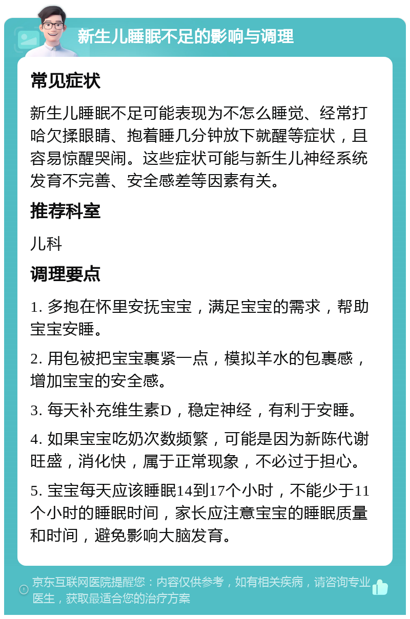 新生儿睡眠不足的影响与调理 常见症状 新生儿睡眠不足可能表现为不怎么睡觉、经常打哈欠揉眼睛、抱着睡几分钟放下就醒等症状，且容易惊醒哭闹。这些症状可能与新生儿神经系统发育不完善、安全感差等因素有关。 推荐科室 儿科 调理要点 1. 多抱在怀里安抚宝宝，满足宝宝的需求，帮助宝宝安睡。 2. 用包被把宝宝裹紧一点，模拟羊水的包裹感，增加宝宝的安全感。 3. 每天补充维生素D，稳定神经，有利于安睡。 4. 如果宝宝吃奶次数频繁，可能是因为新陈代谢旺盛，消化快，属于正常现象，不必过于担心。 5. 宝宝每天应该睡眠14到17个小时，不能少于11个小时的睡眠时间，家长应注意宝宝的睡眠质量和时间，避免影响大脑发育。