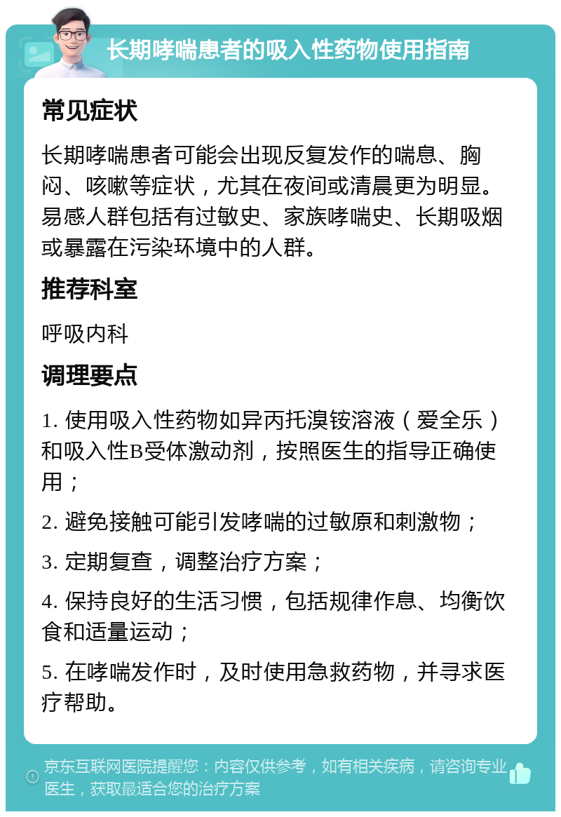 长期哮喘患者的吸入性药物使用指南 常见症状 长期哮喘患者可能会出现反复发作的喘息、胸闷、咳嗽等症状，尤其在夜间或清晨更为明显。易感人群包括有过敏史、家族哮喘史、长期吸烟或暴露在污染环境中的人群。 推荐科室 呼吸内科 调理要点 1. 使用吸入性药物如异丙托溴铵溶液（爱全乐）和吸入性B受体激动剂，按照医生的指导正确使用； 2. 避免接触可能引发哮喘的过敏原和刺激物； 3. 定期复查，调整治疗方案； 4. 保持良好的生活习惯，包括规律作息、均衡饮食和适量运动； 5. 在哮喘发作时，及时使用急救药物，并寻求医疗帮助。